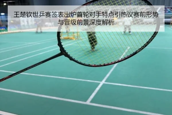王楚钦世乒赛签表出炉首轮对手特点引热议赛前形势与晋级前景深度解析